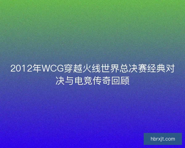 2012年WCG穿越火线世界总决赛经典对决与电竞传奇回顾
