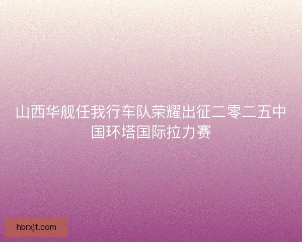 山西华舰任我行车队荣耀出征二零二五中国环塔国际拉力赛