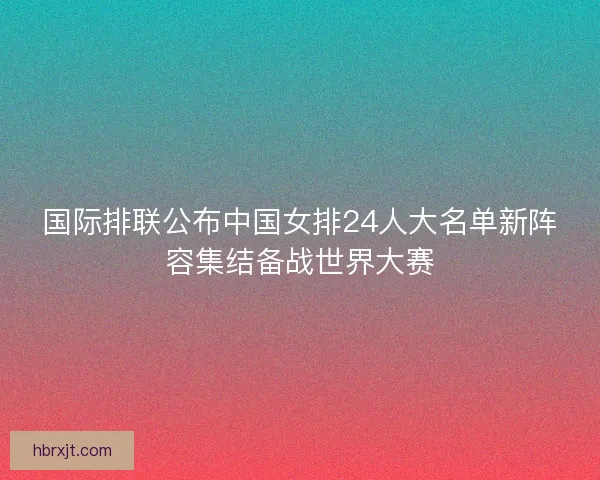 国际排联公布中国女排24人大名单新阵容集结备战世界大赛