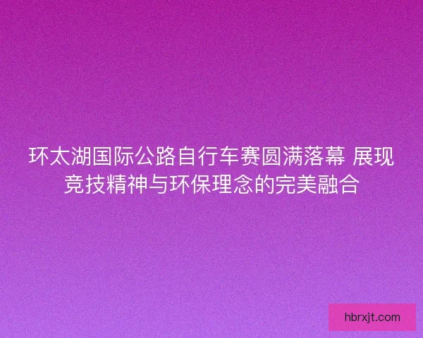 环太湖国际公路自行车赛圆满落幕 展现竞技精神与环保理念的完美融合