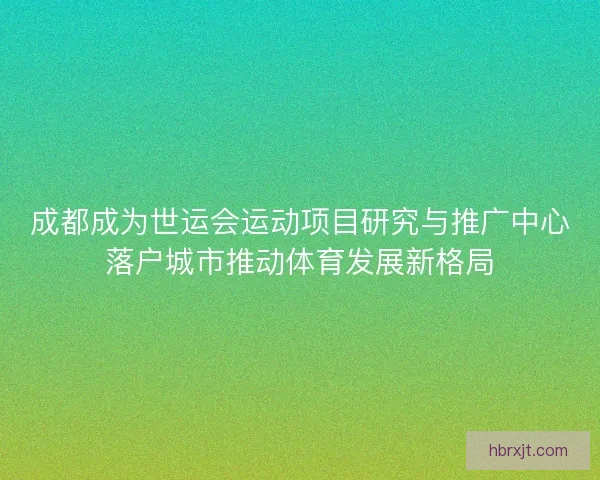 成都成为世运会运动项目研究与推广中心落户城市推动体育发展新格局