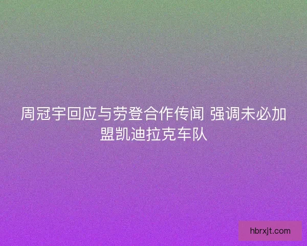 周冠宇回应与劳登合作传闻 强调未必加盟凯迪拉克车队