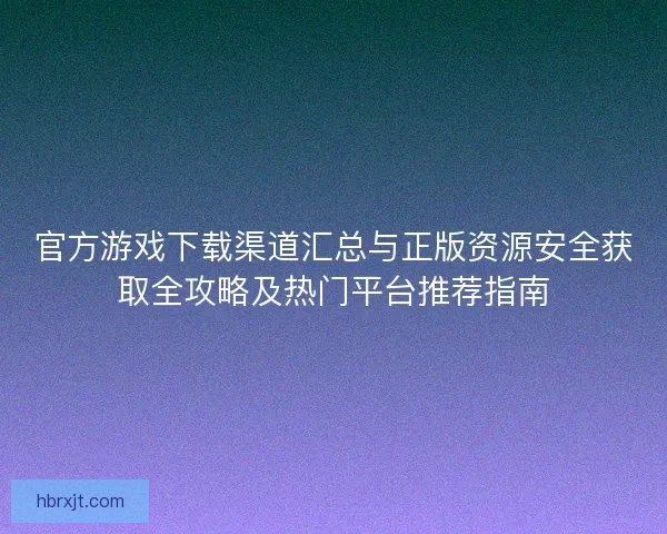 官方游戏下载渠道汇总与正版资源安全获取全攻略及热门平台推荐指南