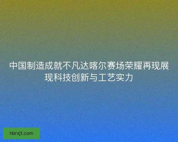 中国制造成就不凡达喀尔赛场荣耀再现展现科技创新与工艺实力