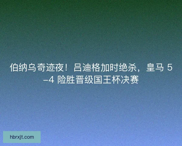 伯纳乌奇迹夜！吕迪格加时绝杀，皇马 5-4 险胜晋级国王杯决赛