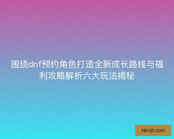 围绕dnf预约角色打造全新成长路线与福利攻略解析六大玩法揭秘
